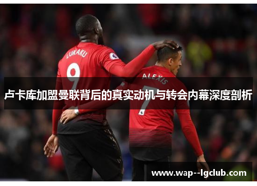 卢卡库加盟曼联背后的真实动机与转会内幕深度剖析 卢卡库加盟曼联背后的真实动机与转会内幕深度剖析