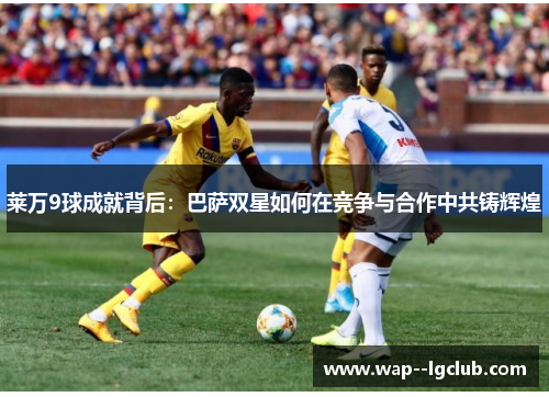 莱万9球成就背后:巴萨双星如何在竞争与合作中共铸辉煌 莱万9球成就背后:巴萨双星如何在竞争与合作中共铸辉煌