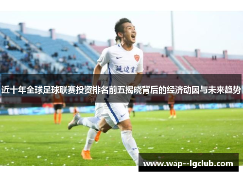 近十年全球足球联赛投资排名前五揭晓背后的经济动因与未来趋势 近十年全球足球联赛投资排名前五揭晓背后的经济动因与未来趋势