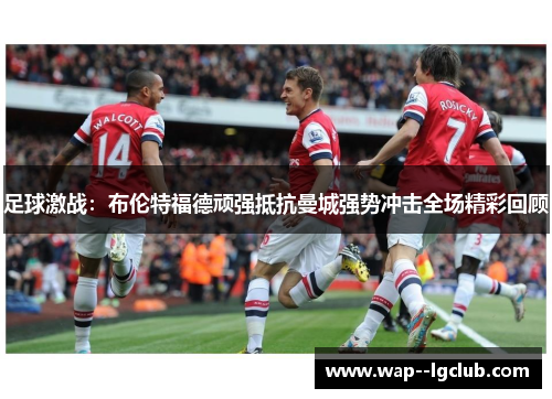 足球激战:布伦特福德顽强抵抗曼城强势冲击全场精彩回顾 足球激战:布伦特福德顽强抵抗曼城强势冲击全场精彩回顾