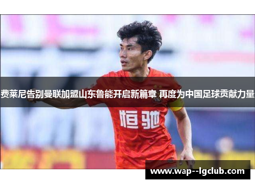 费莱尼告别曼联加盟山东鲁能开启新篇章 再度为中国足球贡献力量
