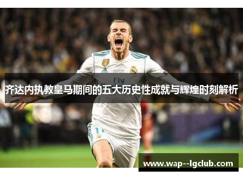 齐达内执教皇马期间的五大历史性成就与辉煌时刻解析 齐达内执教皇马期间的五大历史性成就与辉煌时刻解析